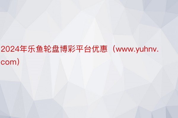 2024年乐鱼轮盘博彩平台优惠（www.yuhnv.com）