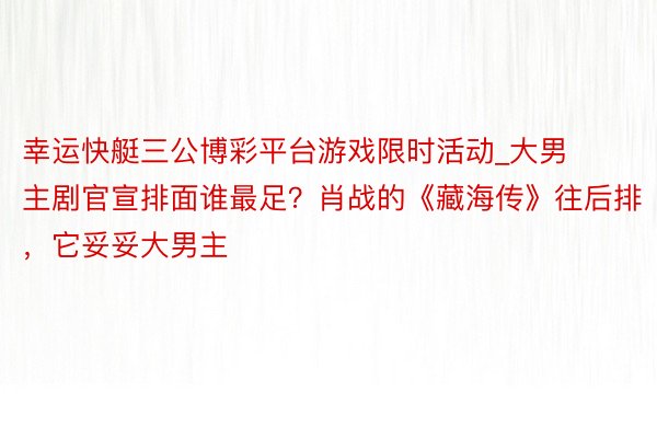 幸运快艇三公博彩平台游戏限时活动_大男主剧官宣排面谁最足？肖战的《藏海传》往后排，它妥妥大男主