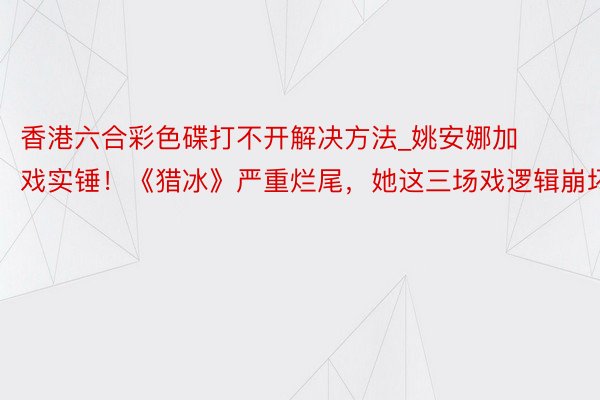 香港六合彩色碟打不开解决方法_姚安娜加戏实锤！《猎冰》严重烂尾，她这三场戏逻辑崩坏