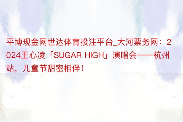 平博现金网世达体育投注平台_大河票务网：2024王心凌「SUGAR HIGH」演唱会——杭州站，儿童节甜密相伴！