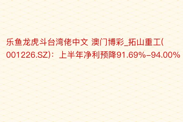 乐鱼龙虎斗台湾佬中文 澳门博彩_拓山重工(001226.SZ)：上半年净利预降91.69%-94.00%