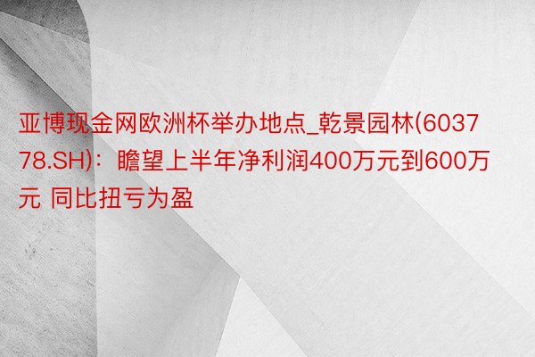 亚博现金网欧洲杯举办地点_乾景园林(603778.SH)：瞻望上半年净利润400万元到600万元 同比扭亏为盈