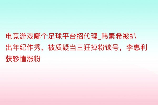 电竞游戏哪个足球平台招代理_韩素希被扒出年纪作秀，被质疑当三狂掉粉锁号，李惠利获轸恤涨粉