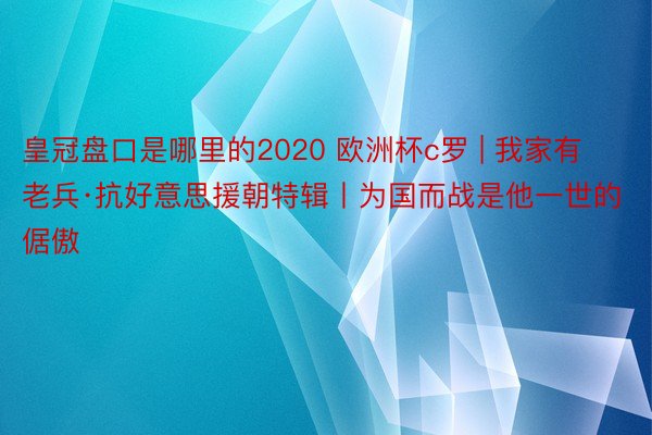 皇冠盘口是哪里的2020 欧洲杯c罗 | 我家有老兵·抗好意思援朝特辑丨为国而战是他一世的倨傲