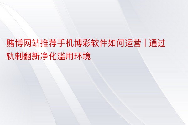 赌博网站推荐手机博彩软件如何运营 | 通过轨制翻新净化滥用环境