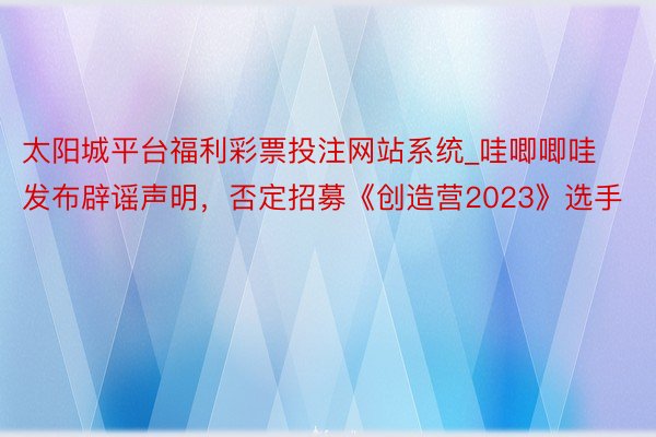 太阳城平台福利彩票投注网站系统_哇唧唧哇发布辟谣声明，否定招募《创造营2023》选手