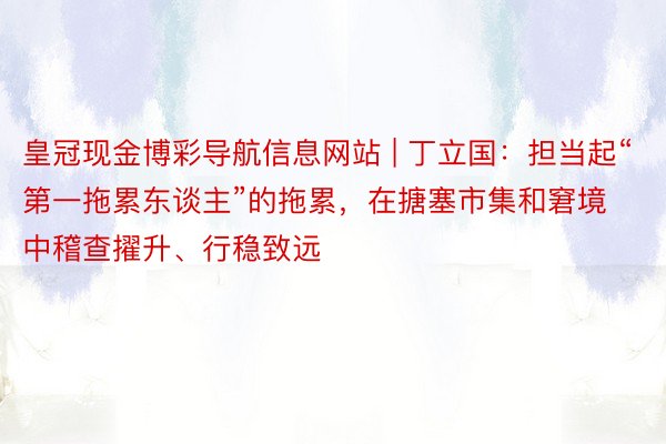 皇冠现金博彩导航信息网站 | 丁立国：担当起“第一拖累东谈主”的拖累，在搪塞市集和窘境中稽查擢升、行稳致远