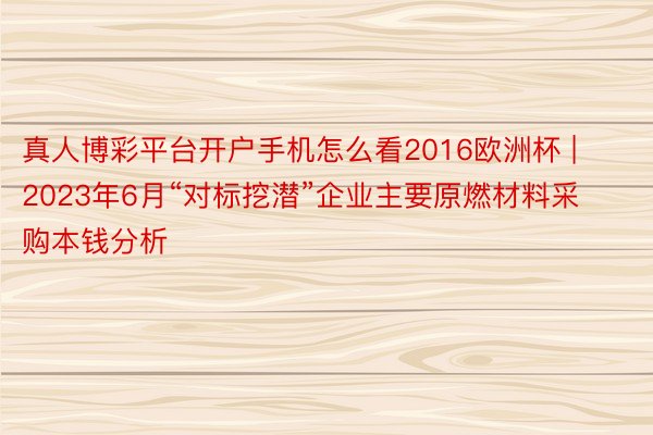 真人博彩平台开户手机怎么看2016欧洲杯 | 2023年6月“对标挖潜”企业主要原燃材料采购本钱分析