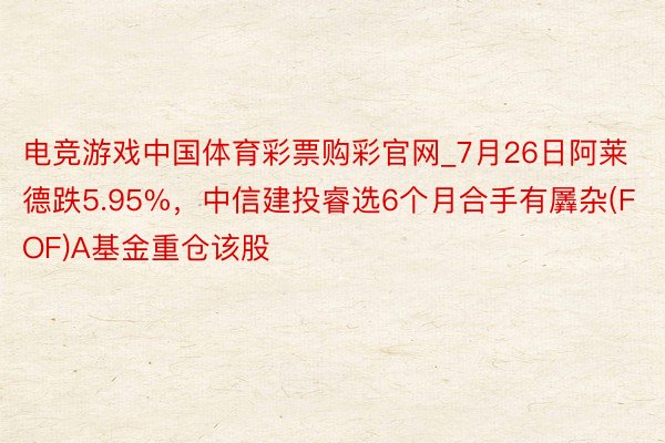 电竞游戏中国体育彩票购彩官网_7月26日阿莱德跌5.95%，中信建投睿选6个月合手有羼杂(FOF)A基金重仓该股