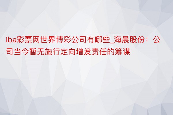 iba彩票网世界博彩公司有哪些_海晨股份：公司当今暂无施行定向增发责任的筹谋