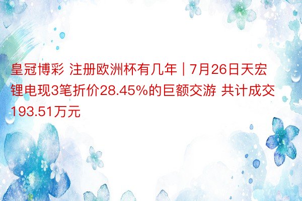 皇冠博彩 注册欧洲杯有几年 | 7月26日天宏锂电现3笔折价28.45%的巨额交游 共计成交193.51万元