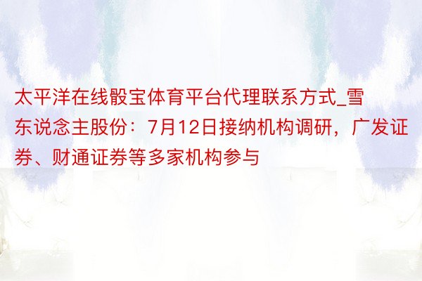 太平洋在线骰宝体育平台代理联系方式_雪东说念主股份：7月12日接纳机构调研，广发证券、财通证券等多家机构参与