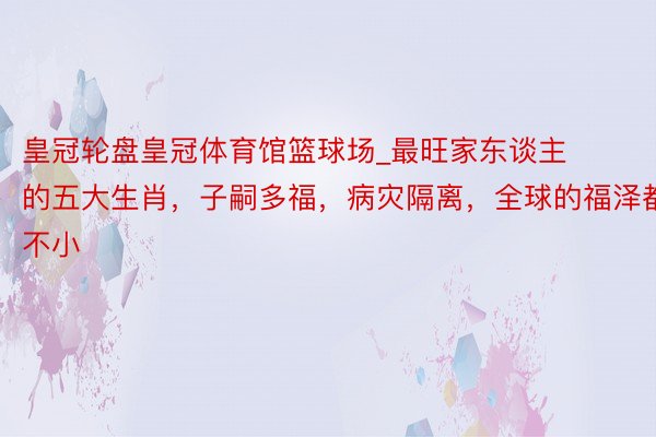 皇冠轮盘皇冠体育馆篮球场_最旺家东谈主的五大生肖，子嗣多福，病灾隔离，全球的福泽都不小