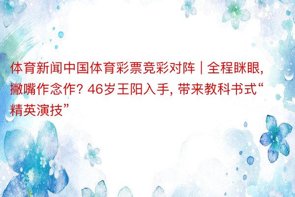 体育新闻中国体育彩票竞彩对阵 | 全程眯眼， 撇嘴作念作? 46岁王阳入手， 带来教科书式“精英演技”