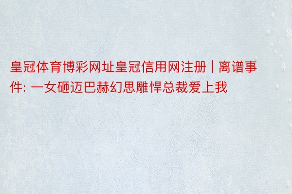 皇冠体育博彩网址皇冠信用网注册 | 离谱事件: 一女砸迈巴赫幻思雕悍总裁爱上我