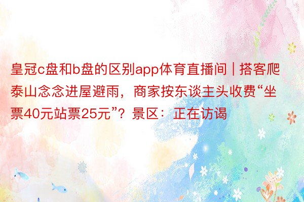 皇冠c盘和b盘的区别app体育直播间 | 搭客爬泰山念念进屋避雨，商家按东谈主头收费“坐票40元站票25元”？景区：正在访谒