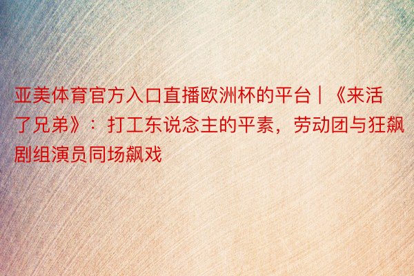 亚美体育官方入口直播欧洲杯的平台 | 《来活了兄弟》：打工东说念主的平素，劳动团与狂飙剧组演员同场飙戏