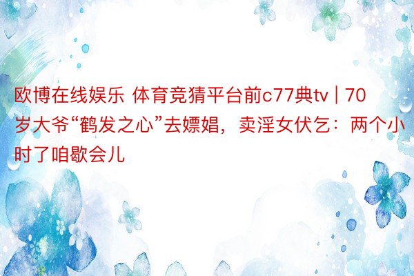 欧博在线娱乐 体育竞猜平台前c77典tv | 70岁大爷“鹤发之心”去嫖娼，卖淫女伏乞：两个小时了咱歇会儿