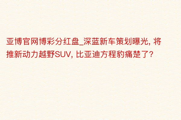 亚博官网博彩分红盘_深蓝新车策划曝光, 将推新动力越野SUV, 比亚迪方程豹痛楚了?