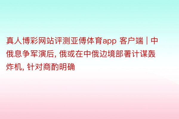 真人博彩网站评测亚傅体育app 客户端 | 中俄息争军演后, 俄或在中俄边境部署计谋轰炸机, 针对商酌明确