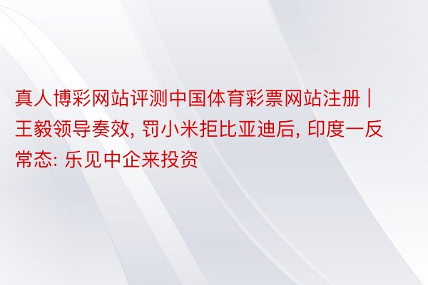 真人博彩网站评测中国体育彩票网站注册 | 王毅领导奏效， 罚小米拒比亚迪后， 印度一反常态: 乐见中企来投资