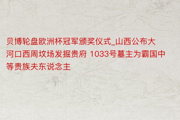 贝博轮盘欧洲杯冠军颁奖仪式_山西公布大河口西周坟场发掘贵府 1033号墓主为霸国中等贵族夫东说念主