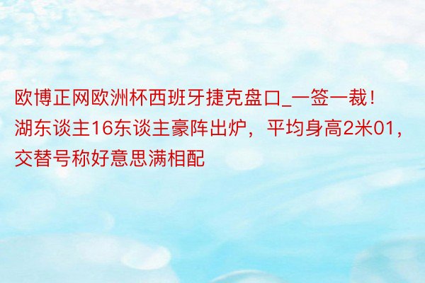 欧博正网欧洲杯西班牙捷克盘口_一签一裁！湖东谈主16东谈主豪阵出炉，平均身高2米01，交替号称好意思满相配