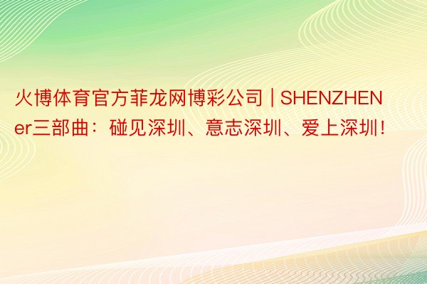 火博体育官方菲龙网博彩公司 | SHENZHENer三部曲：碰见深圳、意志深圳、爱上深圳！