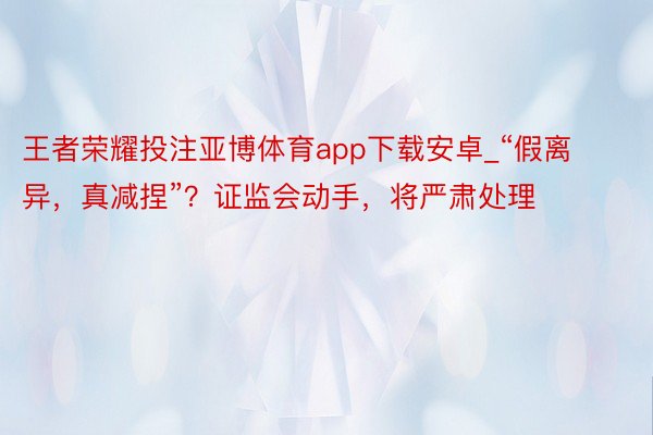 王者荣耀投注亚博体育app下载安卓_“假离异，真减捏”？证监会动手，将严肃处理