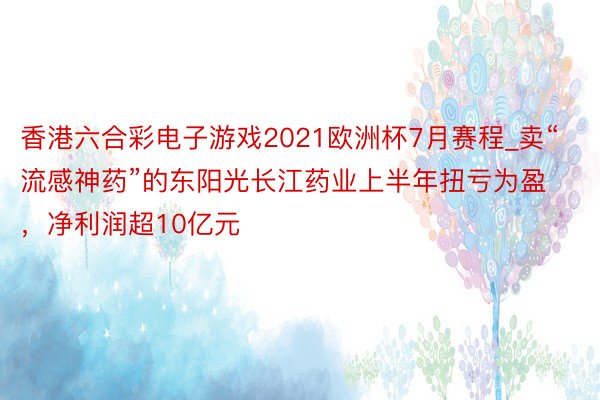 香港六合彩电子游戏2021欧洲杯7月赛程_卖“流感神药”的东阳光长江药业上半年扭亏为盈，净利润超10亿元