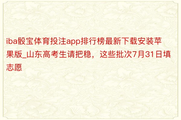 iba骰宝体育投注app排行榜最新下载安装苹果版_山东高考生请把稳，这些批次7月31日填志愿