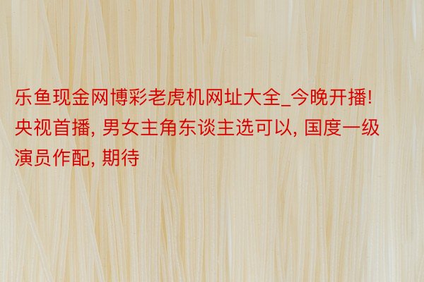 乐鱼现金网博彩老虎机网址大全_今晚开播! 央视首播， 男女主角东谈主选可以， 国度一级演员作配， 期待