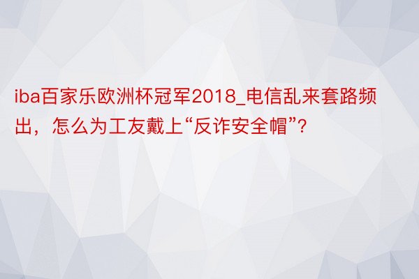 iba百家乐欧洲杯冠军2018_电信乱来套路频出，怎么为工友戴上“反诈安全帽”？