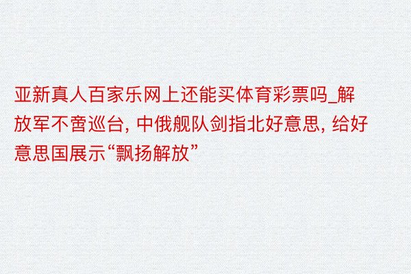 亚新真人百家乐网上还能买体育彩票吗_解放军不啻巡台, 中俄舰队剑指北好意思, 给好意思国展示“飘扬解放”