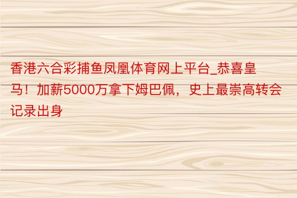 香港六合彩捕鱼凤凰体育网上平台_恭喜皇马！加薪5000万拿下姆巴佩，史上最崇高转会记录出身