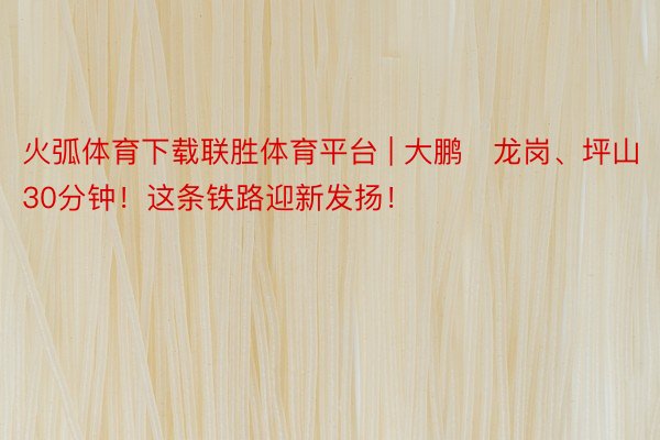 火弧体育下载联胜体育平台 | 大鹏⇌龙岗、坪山30分钟！这条铁路迎新发扬！