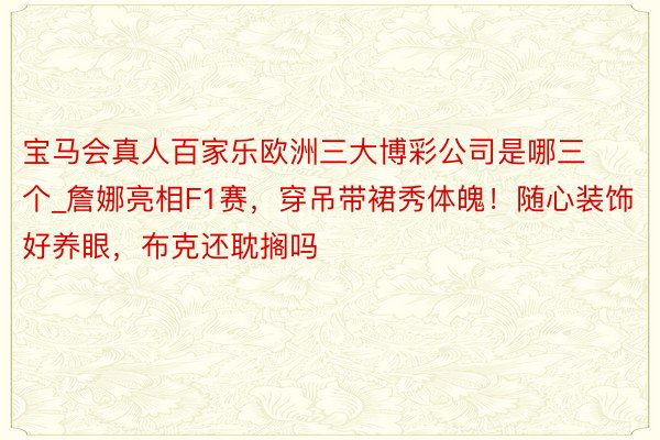 宝马会真人百家乐欧洲三大博彩公司是哪三个_詹娜亮相F1赛，穿吊带裙秀体魄！随心装饰好养眼，布克还耽搁吗