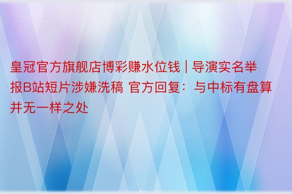 皇冠官方旗舰店博彩赚水位钱 | 导演实名举报B站短片涉嫌洗稿 官方回复：与中标有盘算并无一样之处