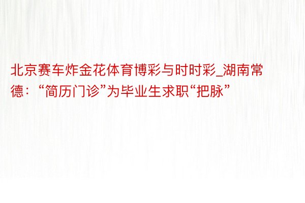 北京赛车炸金花体育博彩与时时彩_湖南常德：“简历门诊”为毕业生求职“把脉”