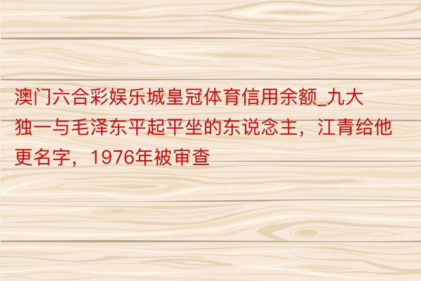 澳门六合彩娱乐城皇冠体育信用余额_九大独一与毛泽东平起平坐的东说念主，江青给他更名字，1976年被审查