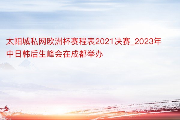 太阳城私网欧洲杯赛程表2021决赛_2023年中日韩后生峰会在成都举办