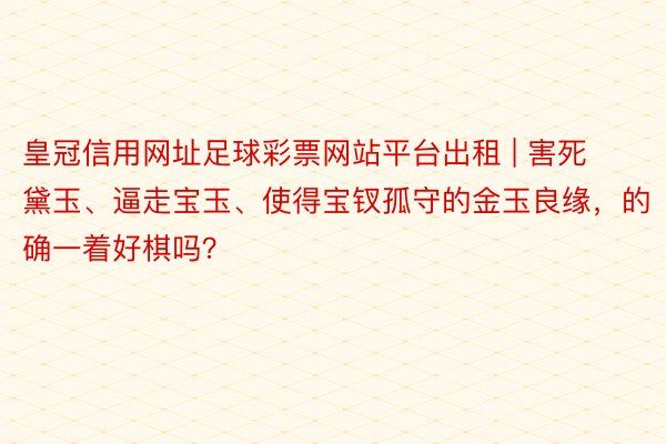 皇冠信用网址足球彩票网站平台出租 | 害死黛玉、逼走宝玉、使得宝钗孤守的金玉良缘，的确一着好棋吗？