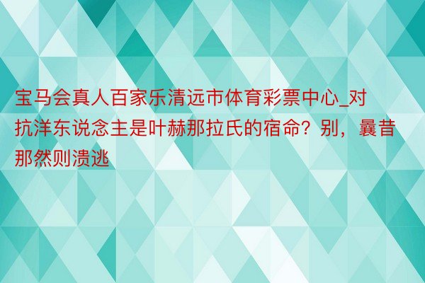 宝马会真人百家乐清远市体育彩票中心_对抗洋东说念主是叶赫那拉氏的宿命？别，曩昔那然则溃逃