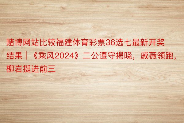 赌博网站比较福建体育彩票36选七最新开奖结果 | 《乘风2024》二公遵守揭晓，戚薇领跑，柳岩挺进前三