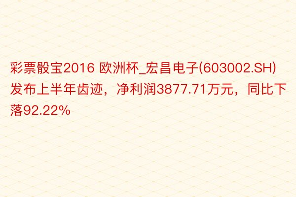 彩票骰宝2016 欧洲杯_宏昌电子(603002.SH)发布上半年齿迹，净利润3877.71万元，同比下落92.22%