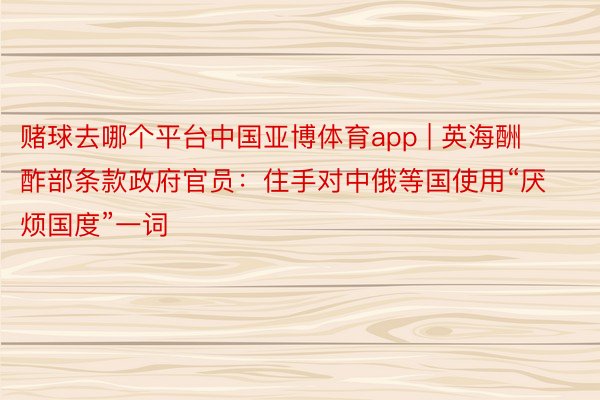 赌球去哪个平台中国亚博体育app | 英海酬酢部条款政府官员：住手对中俄等国使用“厌烦国度”一词