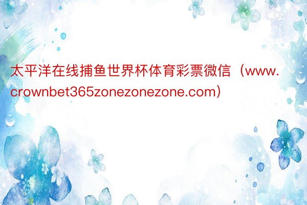 太平洋在线捕鱼世界杯体育彩票微信（www.crownbet365zonezonezone.com）