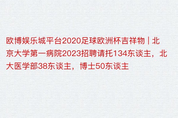 欧博娱乐城平台2020足球欧洲杯吉祥物 | 北京大学第一病院2023招聘请托134东谈主，北大医学部38东谈主，博士50东谈主