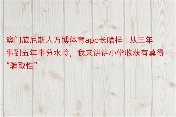 澳门威尼斯人万博体育app长啥样 | 从三年事到五年事分水岭，我来讲讲小学收获有莫得“骗取性”