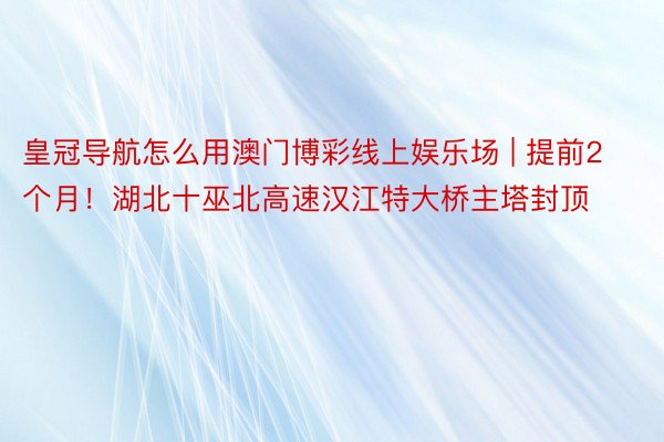 皇冠导航怎么用澳门博彩线上娱乐场 | 提前2个月！湖北十巫北高速汉江特大桥主塔封顶